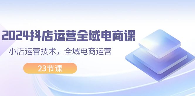 （11898期）2024抖店运营-全域电商课，小店运营技术，全域电商运营（23节课）-网创项目