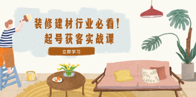 装修-建材行业必看！起号获客实战课：精准定位+爆款视频+高效运营-网创项目